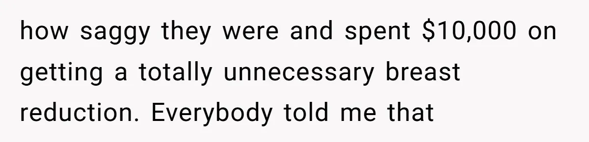 how saggy they were and spent $10,000 on getting a totally unnecessary breast reduction. Everybody told me that