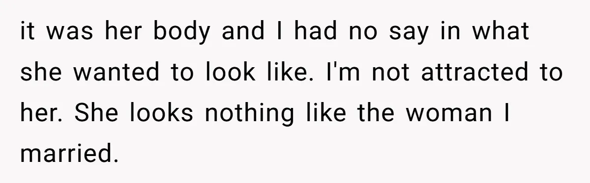 it was her body and I had no say in what she wanted to look like. I'm not attracted to her. She looks nothing like the woman I married.