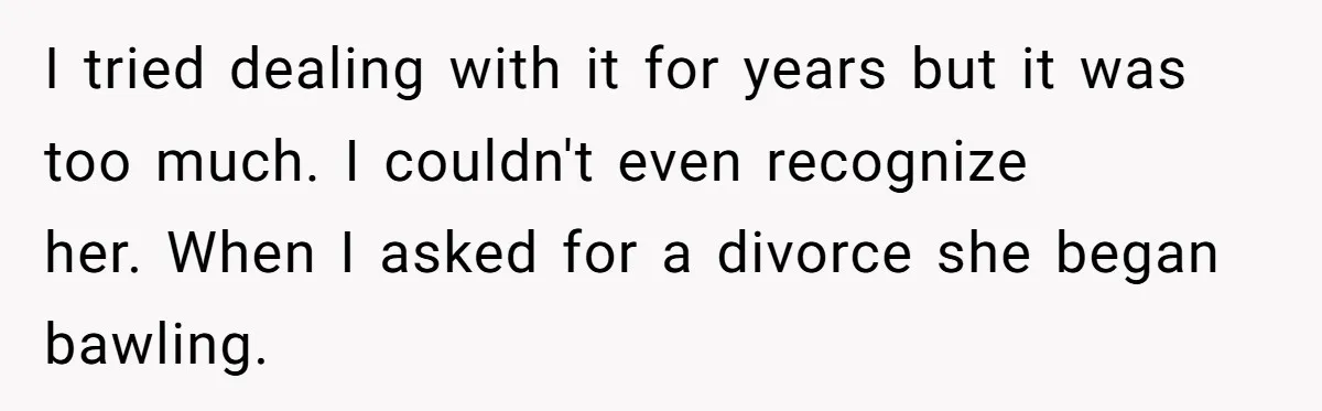 I tried dealing with it for years but it was too much. I couldn't even recognize her. When I asked for a divorce she began bawling.