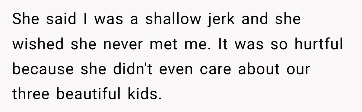 She said I was a shallow jerk and she wished she never met me. It was so hurtful because she didn't even care about our three beautiful kids.