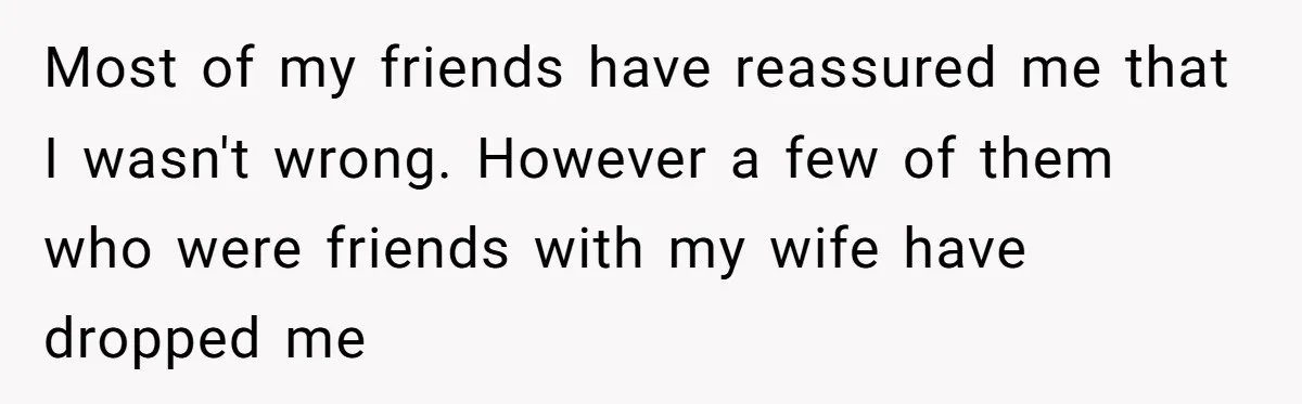 Most of my friends have reassured me that I wasn't wrong. However a few of them who were friends with my wife have dropped me