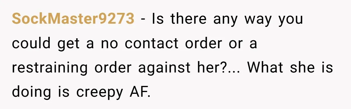 SockMaster9273 - Is there any way you could get a no contact order or a restraining order against her?... What she is doing is creepy AF.