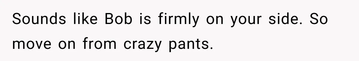 Sounds like Bob is firmly on your side. So move on from crazy pants.