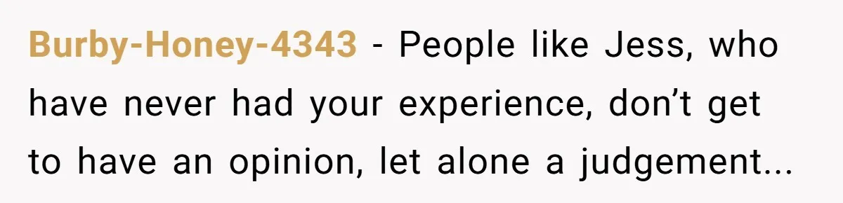 Burby-Honey-4343 - People like Jess, who have never had your experience, don’t get to have an opinion, let alone a judgement...