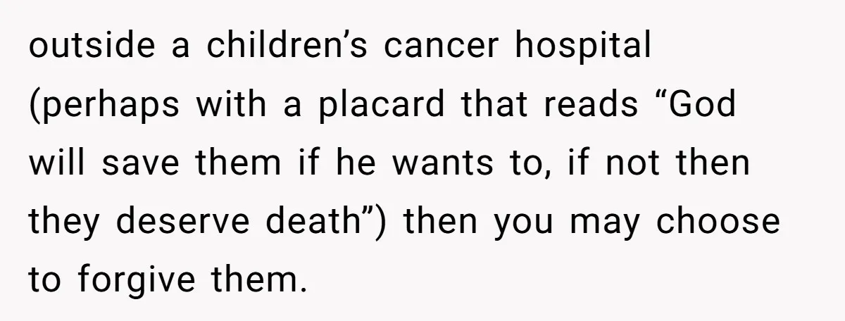 outside a children’s cancer hospital (perhaps with a placard that reads “God will save them if he wants to, if not then they deserve death”) then you may choose to...