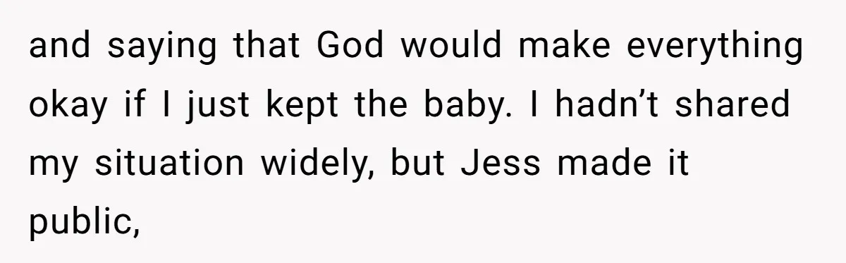 and saying that God would make everything okay if I just kept the baby. I hadn’t shared my situation widely, but Jess made it public,
