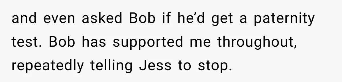 and even asked Bob if he’d get a paternity test. Bob has supported me throughout, repeatedly telling Jess to stop.
