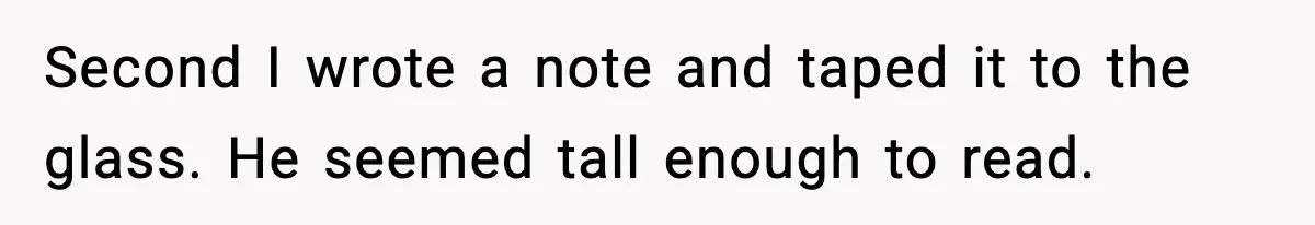 Second I wrote a note and taped it to the glass. He seemed tall enough to read.