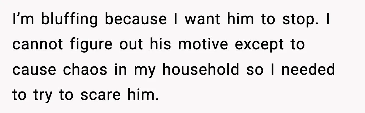 I’m bluffing because I want him to stop. I cannot figure out his motive except to cause chaos in my household so I needed to try to scare him.