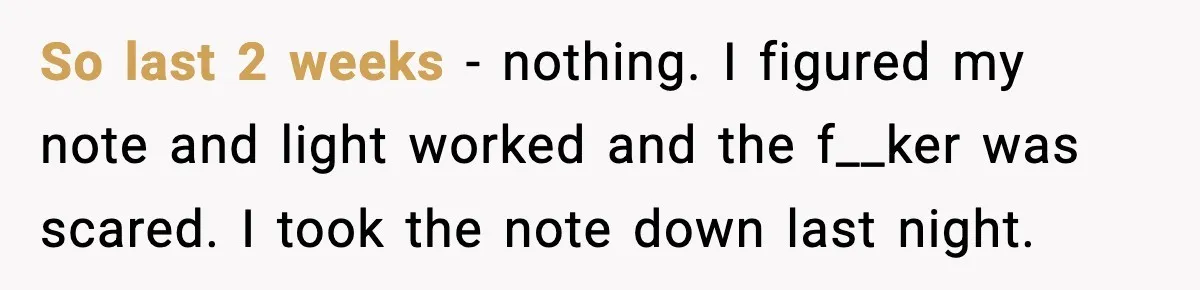 So last 2 weeks - nothing. I figured my note and light worked and the f__ker was scared. I took the note down last night.