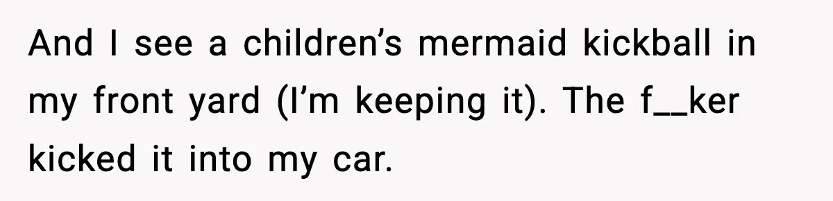 And I see a children’s mermaid kickball in my front yard (I’m keeping it). The f__ker kicked it into my car.
