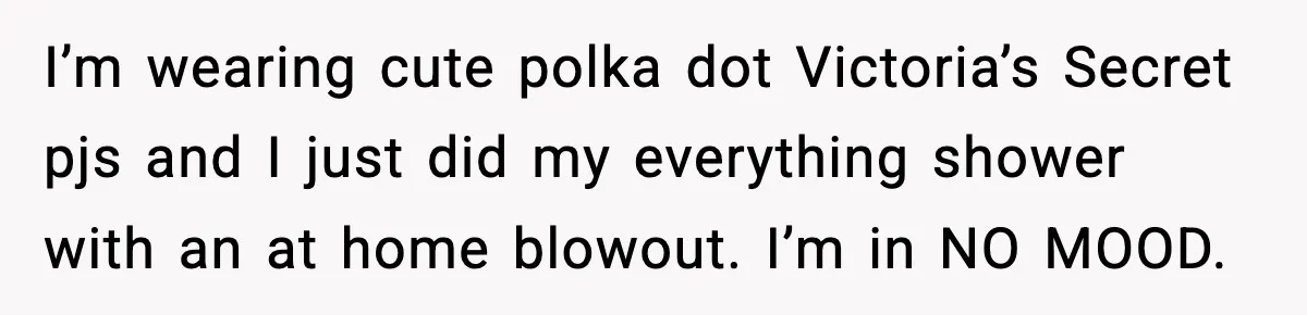 I’m wearing cute polka dot Victoria’s Secret pjs and I just did my everything shower with an at home blowout. I’m in NO MOOD.