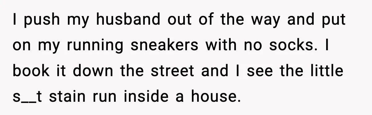 I push my husband out of the way and put on my running sneakers with no socks. I book it down the street and I see the little s__t stain...