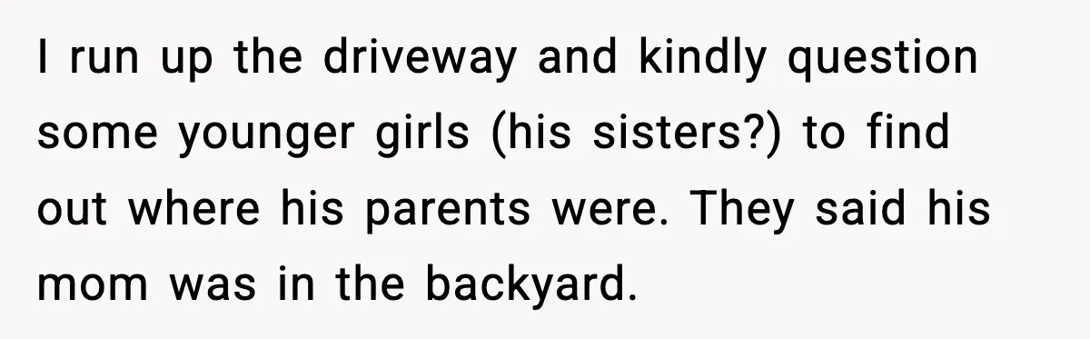 I run up the driveway and kindly question some younger girls (his sisters?) to find out where his parents were. They said his mom was in the backyard.