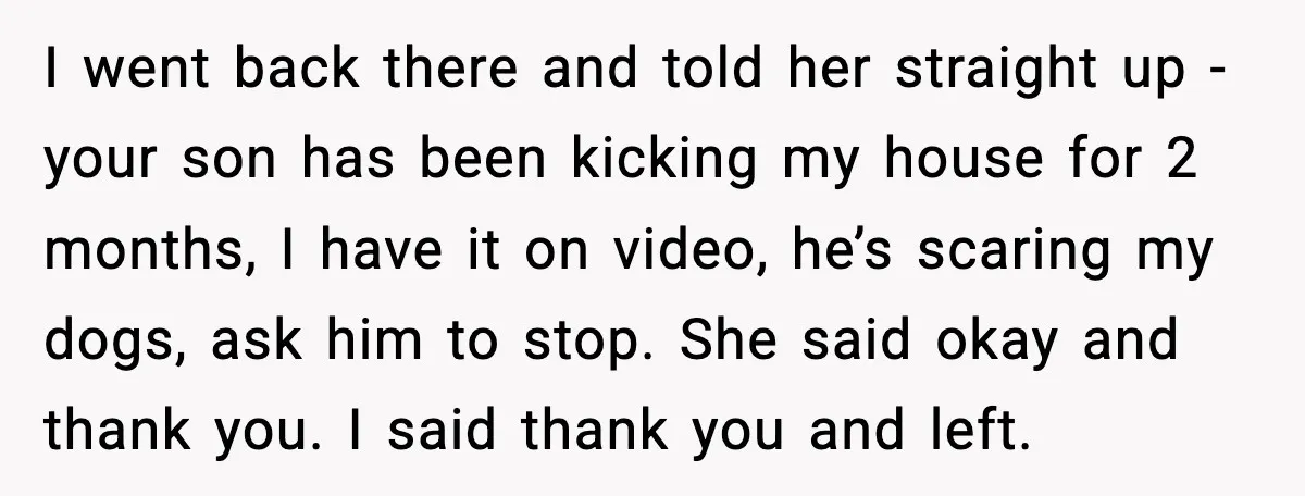 I went back there and told her straight up - your son has been kicking my house for 2 months, I have it on video, he’s scaring my dogs, ask...