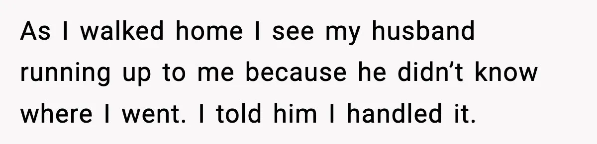 As I walked home I see my husband running up to me because he didn’t know where I went. I told him I handled it.