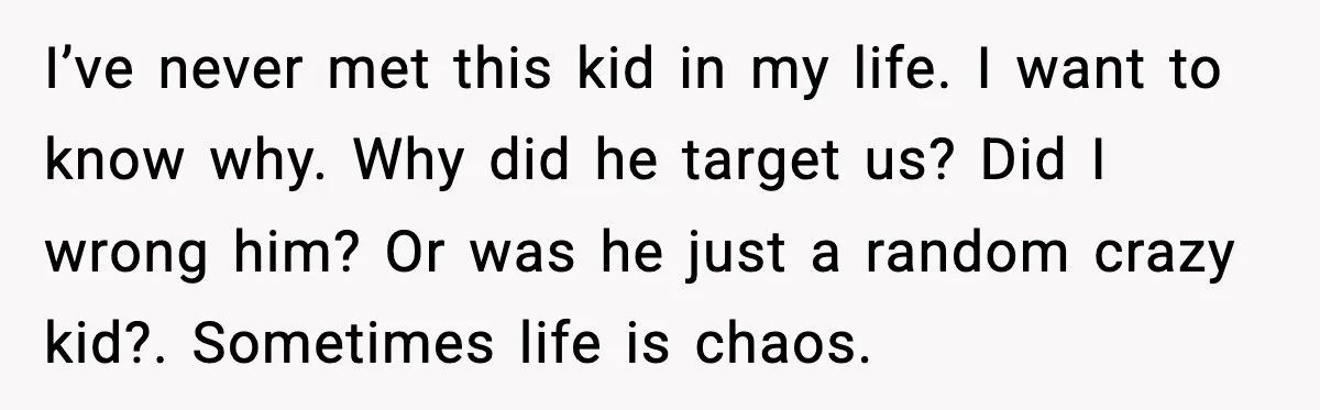 I’ve never met this kid in my life. I want to know why. Why did he target us? Did I wrong him? Or was he just a random crazy kid?....