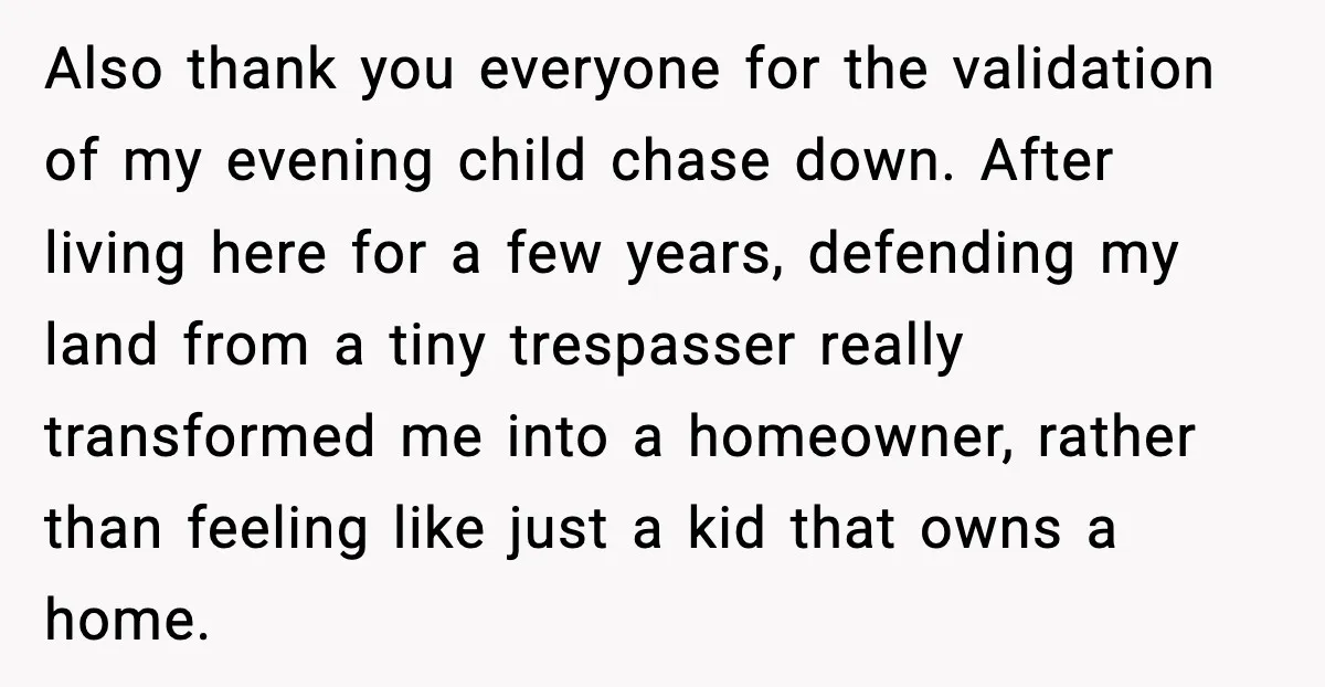 Also thank you everyone for the validation of my evening child chase down. After living here for a few years, defending my land from a tiny trespasser really transformed me...