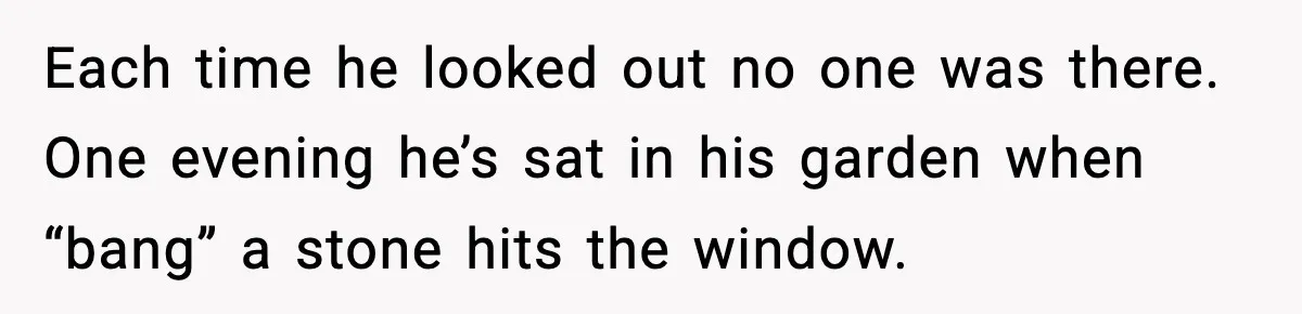 Each time he looked out no one was there. One evening he’s sat in his garden when “bang” a stone hits the window.