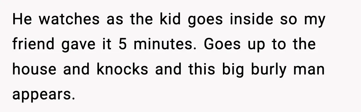 He watches as the kid goes inside so my friend gave it 5 minutes. Goes up to the house and knocks and this big burly man appears.