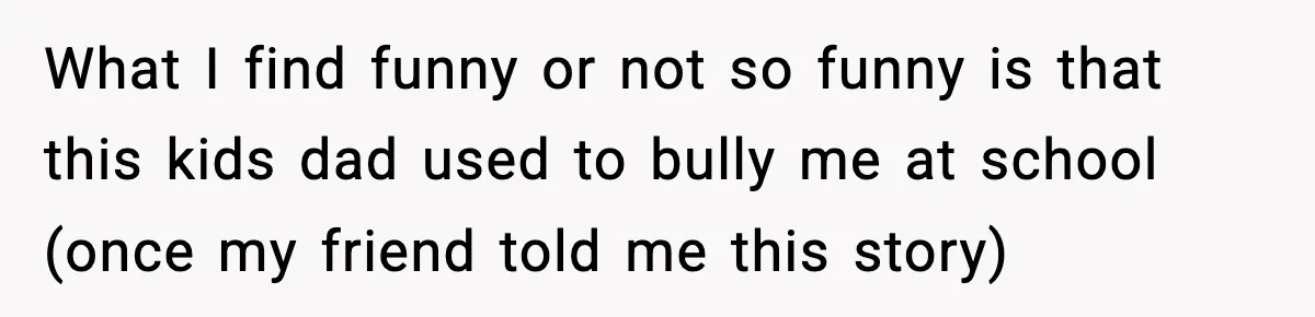 What I find funny or not so funny is that this kids dad used to bully me at school (once my friend told me this story)