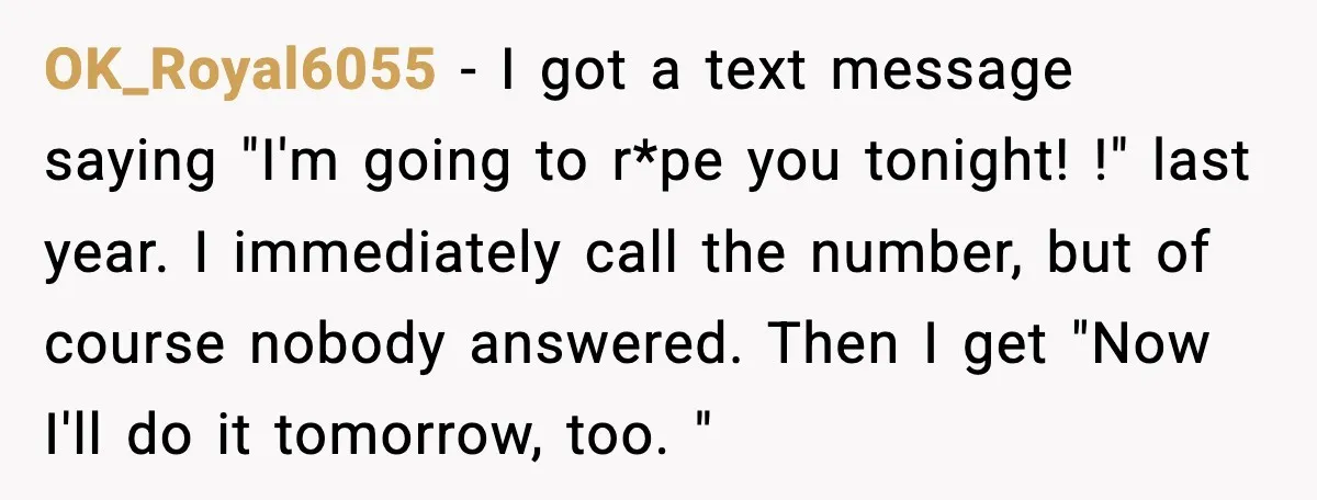 OK_Royal6055 − I got a text message saying "I'm going to r*pe you tonight! !" last year. I immediately call the number, but of course nobody answered. Then I get...