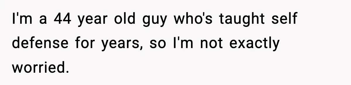 I'm a 44 year old guy who's taught self defense for years, so I'm not exactly worried.