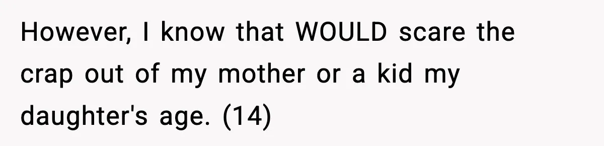 However, I know that WOULD scare the crap out of my mother or a kid my daughter's age. (14)