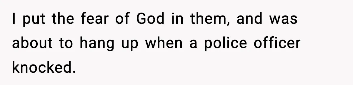 I put the fear of God in them, and was about to hang up when a police officer knocked.