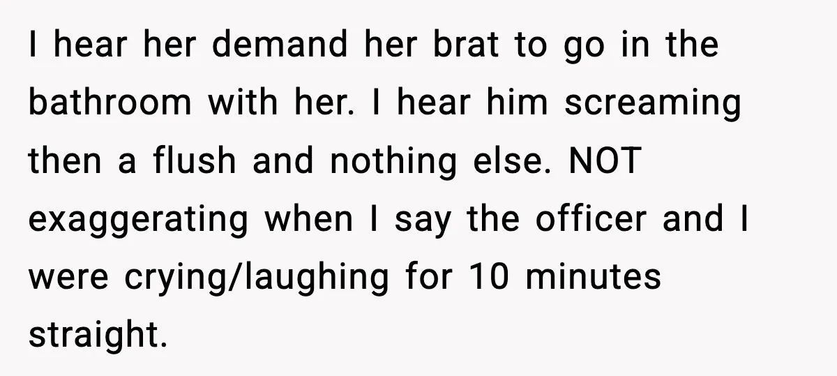 I hear her demand her brat to go in the bathroom with her. I hear him screaming then a flush and nothing else. NOT exaggerating when I say the officer...