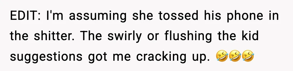 EDIT: I'm assuming she tossed his phone in the shitter. The swirly or flushing the kid suggestions got me cracking up. 🤣🤣🤣