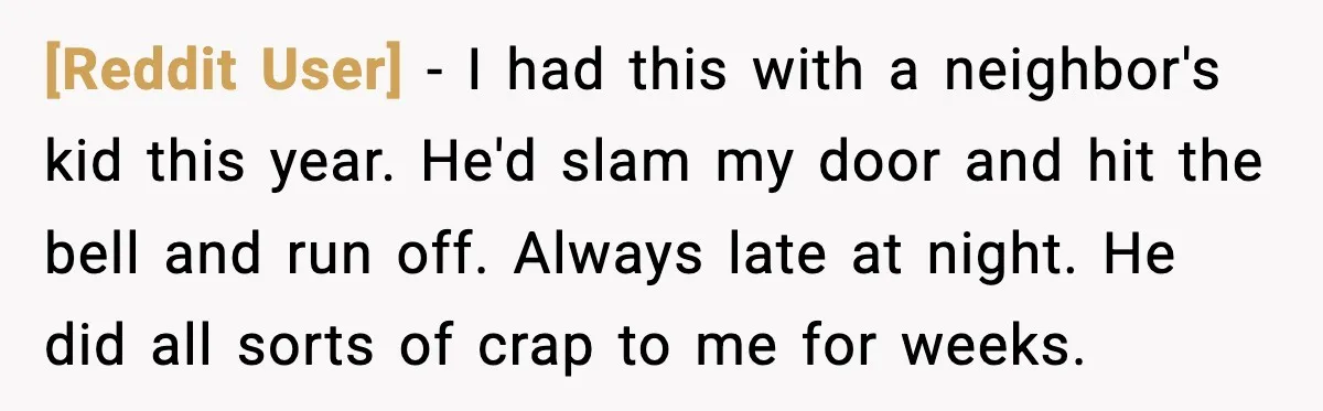 [Reddit User] − I had this with a neighbor's kid this year. He'd slam my door and hit the bell and run off. Always late at night. He did all...