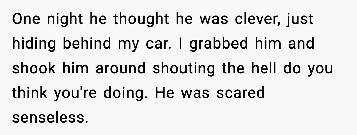 One night he thought he was clever, just hiding behind my car. I grabbed him and shook him around shouting the hell do you think you're doing. He was scared...