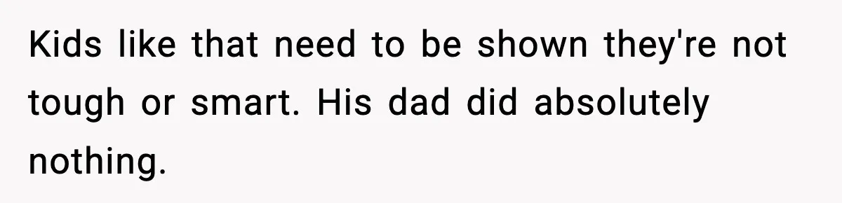 Kids like that need to be shown they're not tough or smart. His dad did absolutely nothing.