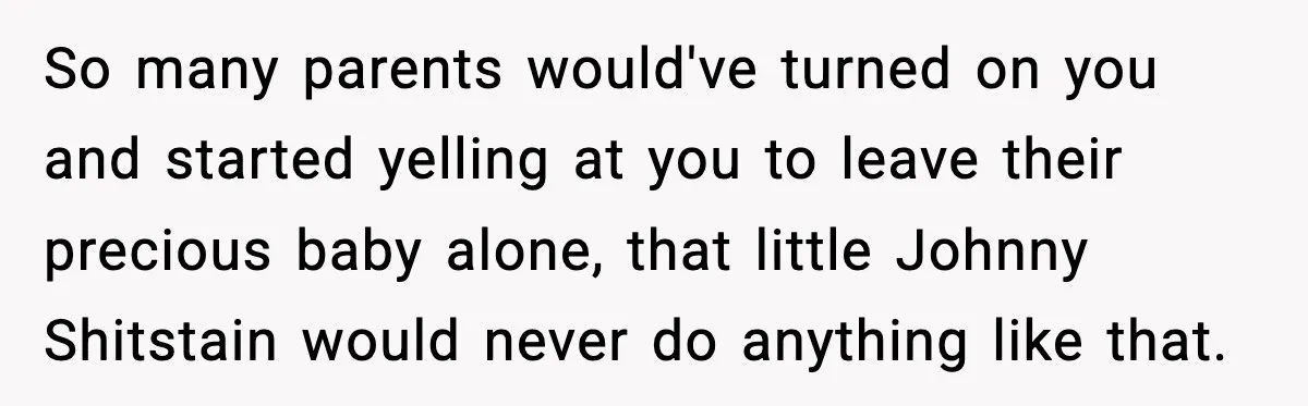 So many parents would've turned on you and started yelling at you to leave their precious baby alone, that little Johnny Shitstain would never do anything like that.