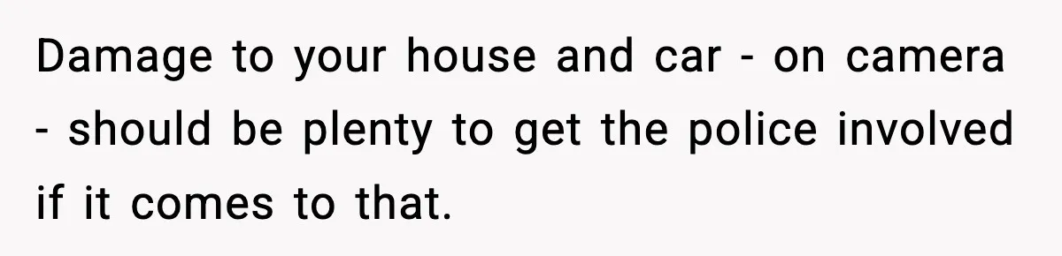 Damage to your house and car - on camera - should be plenty to get the police involved if it comes to that.