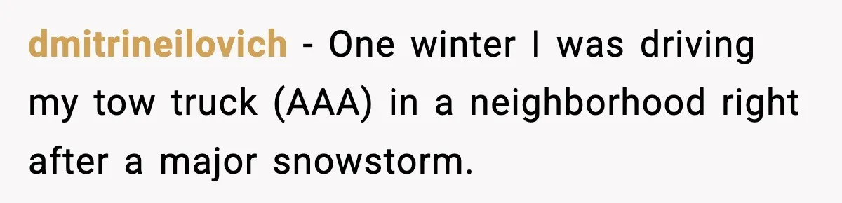 dmitrineilovich − One winter I was driving my tow truck (AAA) in a neighborhood right after a major snowstorm.