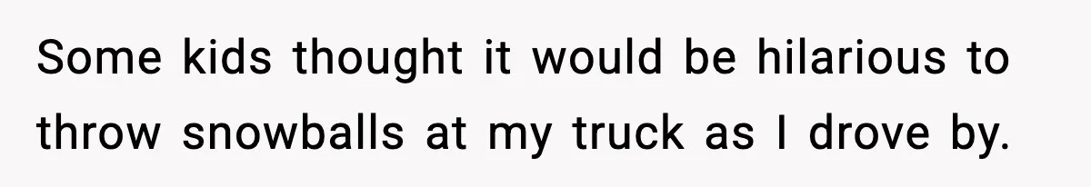 Some kids thought it would be hilarious to throw snowballs at my truck as I drove by.