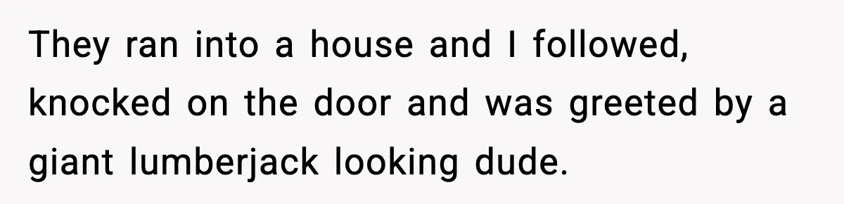 They ran into a house and I followed, knocked on the door and was greeted by a giant lumberjack looking dude.