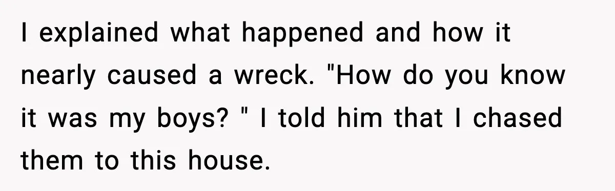 I explained what happened and how it nearly caused a wreck. "How do you know it was my boys? " I told him that I chased them to this house.