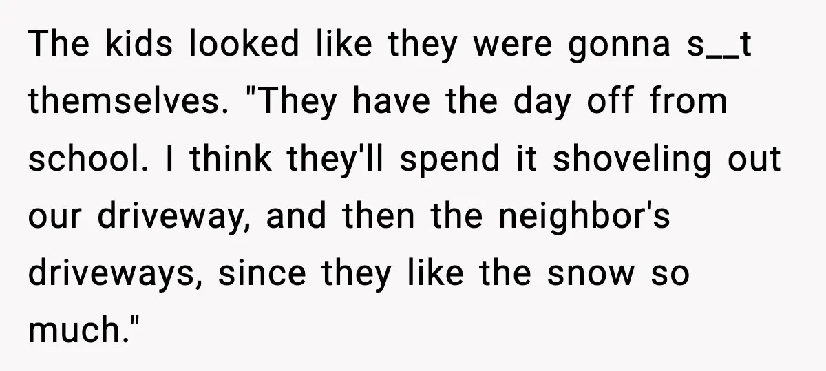 The kids looked like they were gonna s__t themselves. "They have the day off from school. I think they'll spend it shoveling out our driveway, and then the neighbor's driveways,...