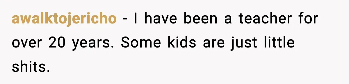 awalktojericho − I have been a teacher for over 20 years. Some kids are just little shits.