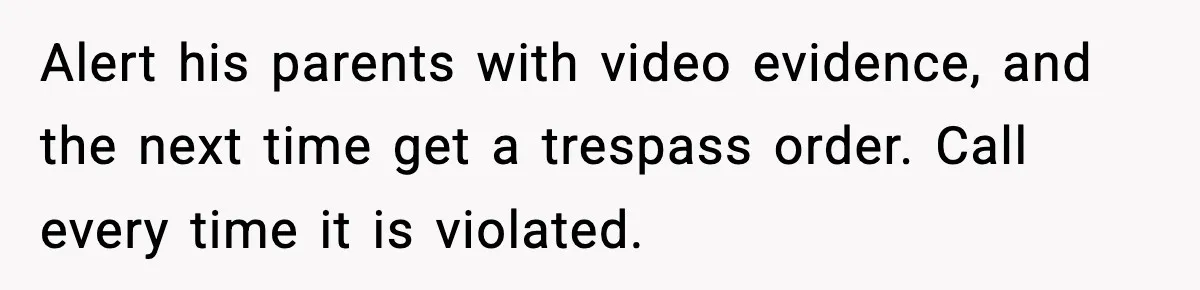 Alert his parents with video evidence, and the next time get a trespass order. Call every time it is violated.