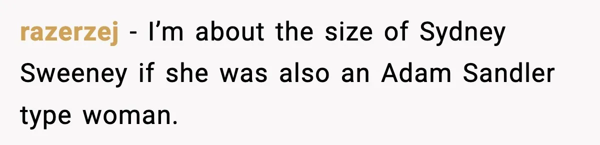 razerzej − I’m about the size of Sydney Sweeney if she was also an Adam Sandler type woman.