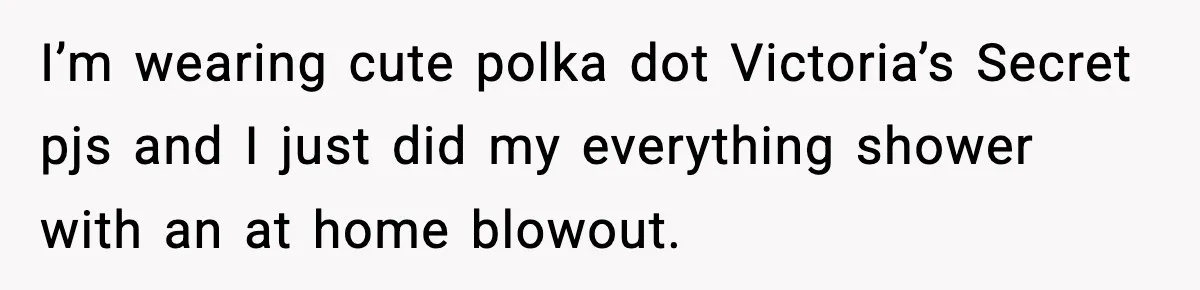 I’m wearing cute polka dot Victoria’s Secret pjs and I just did my everything shower with an at home blowout.