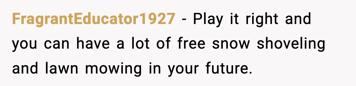 FragrantEducator1927 − Play it right and you can have a lot of free snow shoveling and lawn mowing in your future.