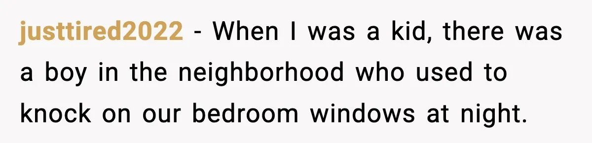 justtired2022 − When I was a kid, there was a boy in the neighborhood who used to knock on our bedroom windows at night.