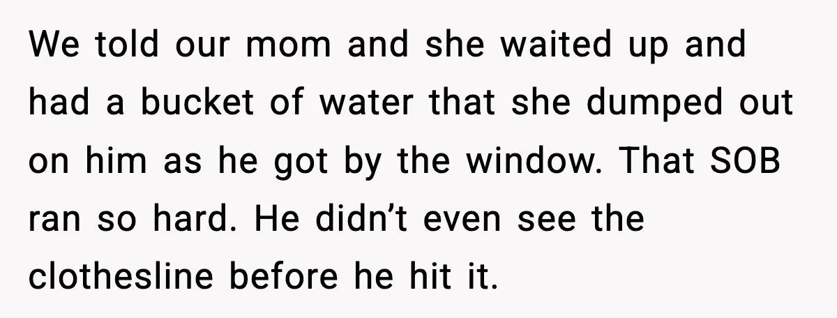 We told our mom and she waited up and had a bucket of water that she dumped out on him as he got by the window. That SOB ran so...