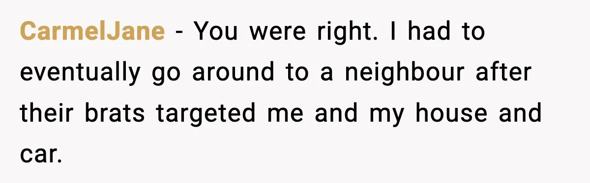 CarmelJane − You were right. I had to eventually go around to a neighbour after their brats targeted me and my house and car.