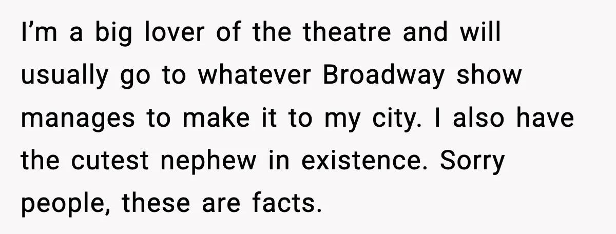I’m a big lover of the theatre and will usually go to whatever Broadway show manages to make it to my city. I also have the cutest nephew in existence....